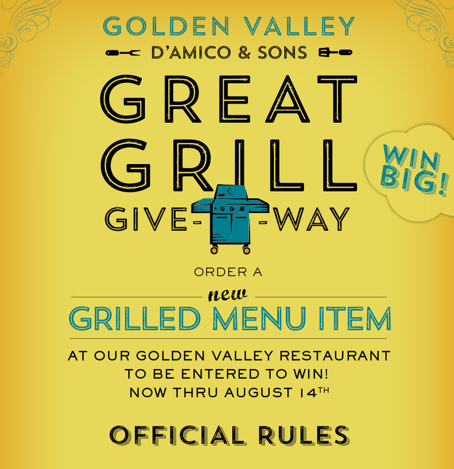 D'Amico & Sons Great Grill Giveaway. Order a new Grilled Menu Item at our golden valley Restaurant to be entered to win! Now Thru July 31st. One Entry per grilled menu item ordered. See list of items that apply in restaurant. No limits on number of entries. Winner to be announced Wednesday, August 3rd on our INstagram, Facebook, Twitter and LinkedIn Pages.